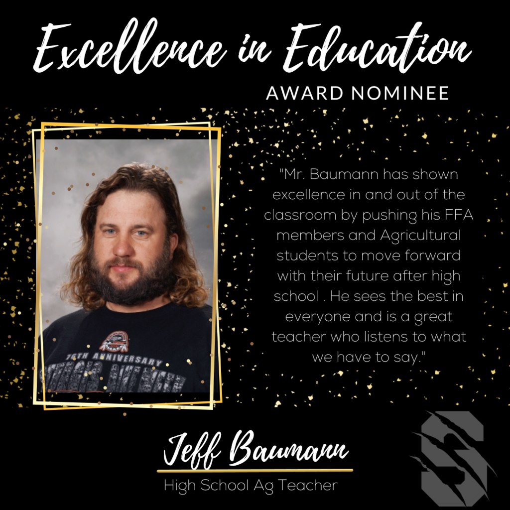 Excellence in Education Award Nominee Jeff Baumann, High School AG teacher.  "Mr. Baumann has shown excellence in and out of the classroom by pushing his FFA members and Agriculture students to move forward with their future after high school.  He sees the best in everyone and is a great teacher who listens to what we have to say." 