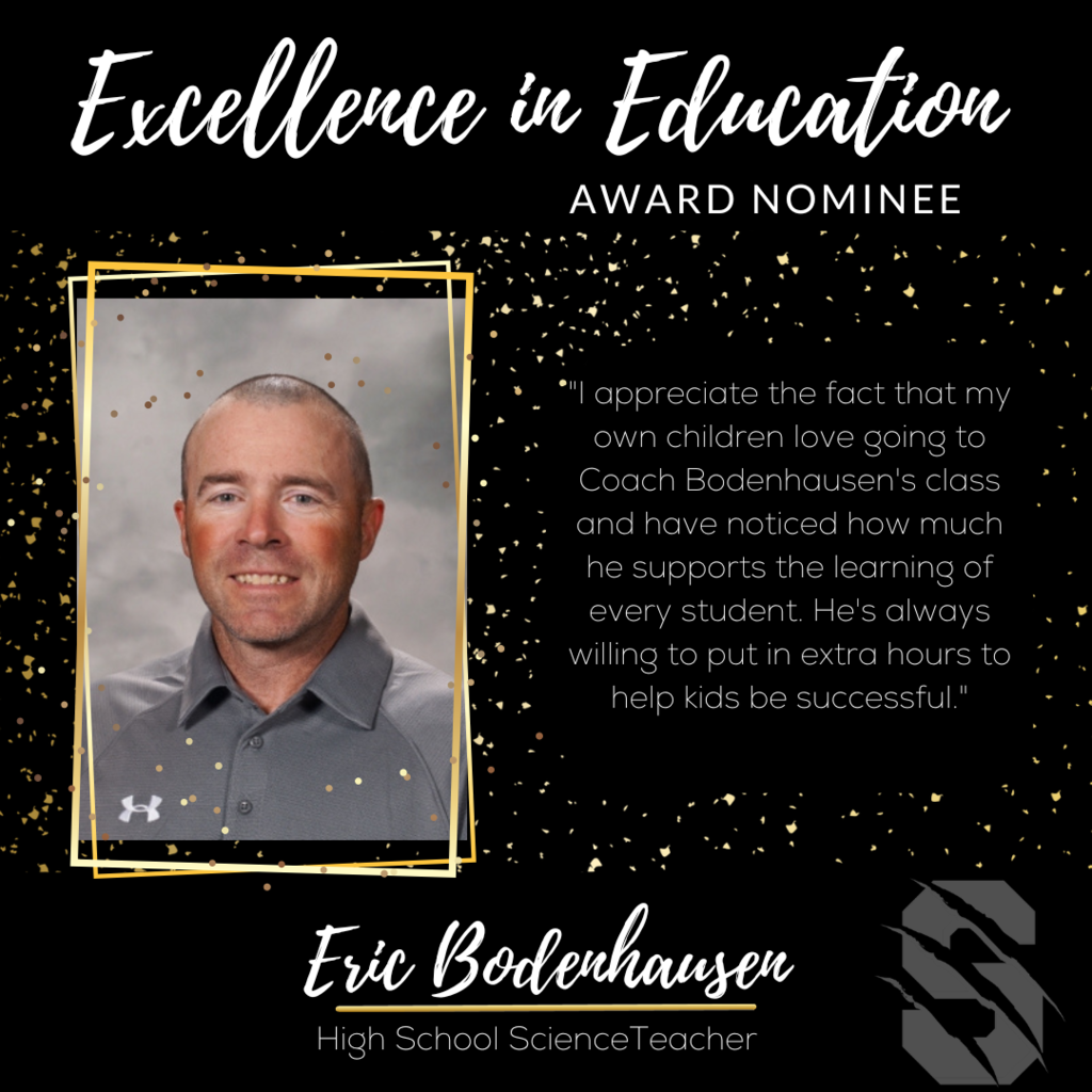 Excellence in Education Award Nominee  Erich Bodenhausen, SHS Science Teacher.  "I appreciate the fact that my own children love going to Coach Bodenhausen's class and have noticed how much he supports the learning of every student.  He's always willing to put in extra hours to help kids be successful." 